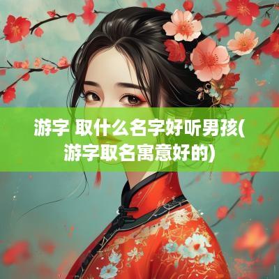 游字 取什么名字好听男孩(游字取名寓意好的)