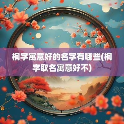 桐字寓意好的名字有哪些(桐字取名寓意好不)