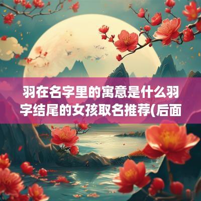 羽在名字里的寓意是什么羽字结尾的女孩取名推荐(后面带羽的字)