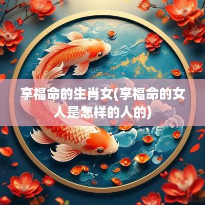 享福命的生肖女(享福命的女人是怎样的人的)