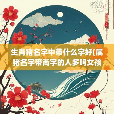 生肖猪名字中带什么字好(属猪名字带尚字的人多吗女孩)