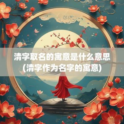 清字取名的寓意是什么意思(清字作为名字的寓意)