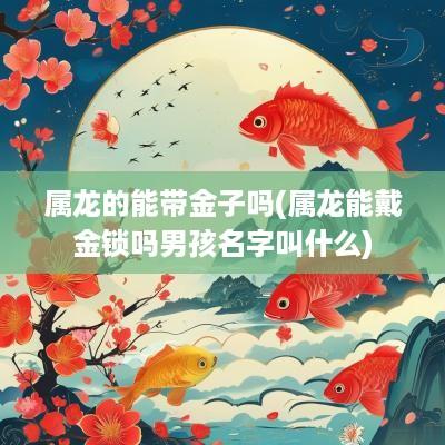 属龙的能带金子吗(属龙能戴金锁吗男孩名字叫什么)