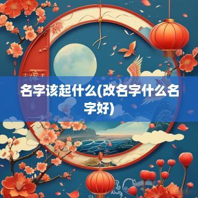 名字该起什么(改名字什么名字好)