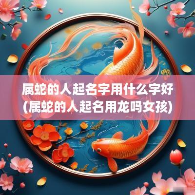 属蛇的人起名字用什么字好(属蛇的人起名用龙吗女孩)