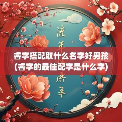 睿字搭配取什么名字好男孩(睿字的最佳配字是什么字)