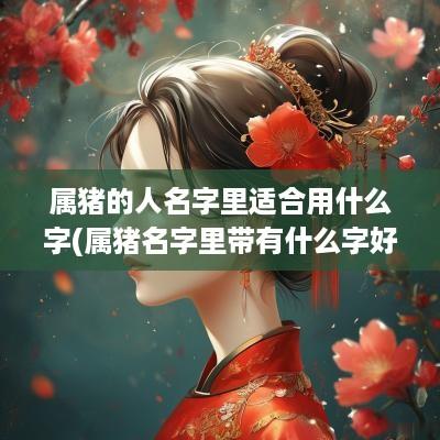 属猪的人名字里适合用什么字(属猪名字里带有什么字好)