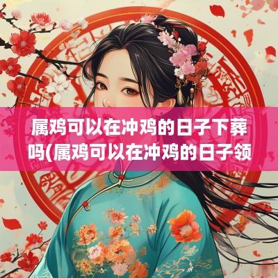 属鸡可以在冲鸡的日子下葬吗(属鸡可以在冲鸡的日子领证吗)