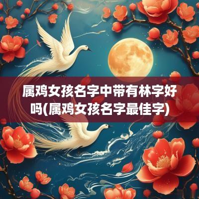 属鸡女孩名字中带有林字好吗(属鸡女孩名字最佳字)