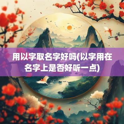 用以字取名字好吗(以字用在名字上是否好听一点)