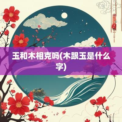 玉和木相克吗(木跟玉是什么字)