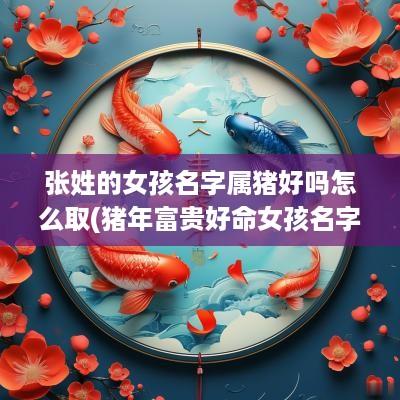 张姓的女孩名字属猪好吗怎么取(猪年富贵好命女孩名字姓张)