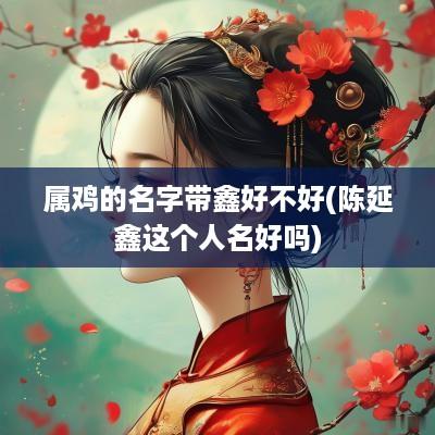 属鸡的名字带鑫好不好(陈延鑫这个人名好吗)