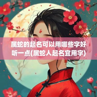 属蛇的起名可以用哪些字好听一点(属蛇人起名宜用字)
