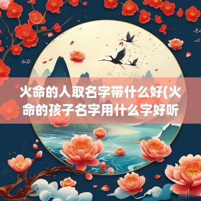 火命的人取名字带什么好(火命的孩子名字用什么字好听)