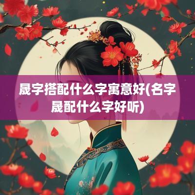 晟字搭配什么字寓意好(名字晟配什么字好听)