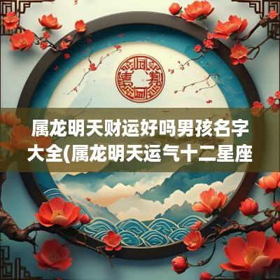 属龙明天财运好吗男孩名字大全(属龙明天运气十二星座网)