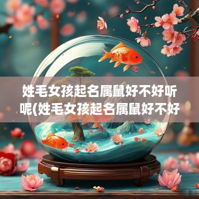 姓毛女孩起名属鼠好不好听呢(姓毛女孩起名属鼠好不好听些)