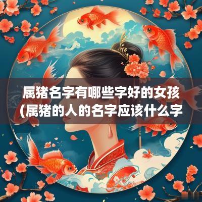 属猪名字有哪些字好的女孩(属猪的人的名字应该什么字最好)