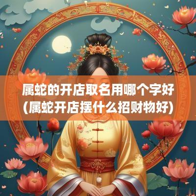 属蛇的开店取名用哪个字好(属蛇开店摆什么招财物好)