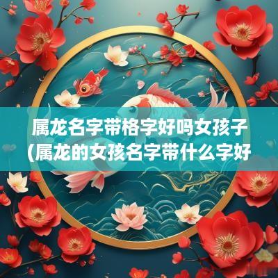 属龙名字带格字好吗女孩子(属龙的女孩名字带什么字好)