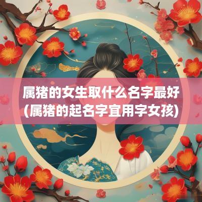 属猪的女生取什么名字最好(属猪的起名字宜用字女孩)