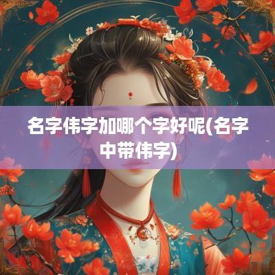 名字伟字加哪个字好呢(名字中带伟字)