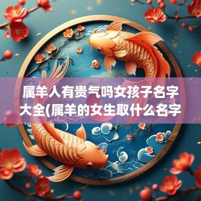 属羊人有贵气吗女孩子名字大全(属羊的女生取什么名字好)