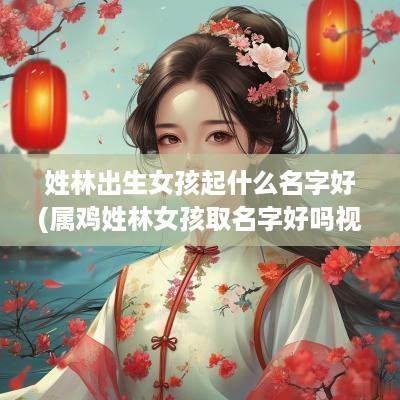 姓林出生女孩起什么名字好(属鸡姓林女孩取名字好吗视频)