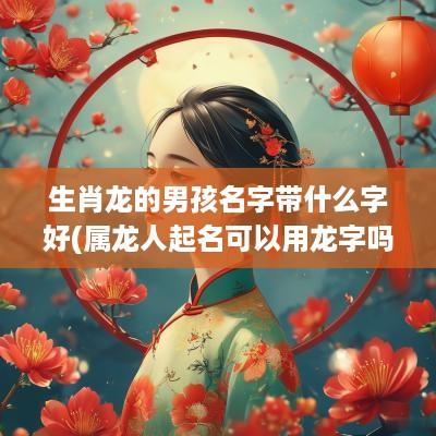 生肖龙的男孩名字带什么字好(属龙人起名可以用龙字吗)