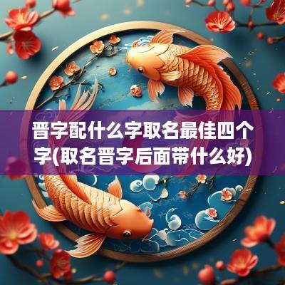 晋字配什么字取名最佳四个字(取名晋字后面带什么好)
