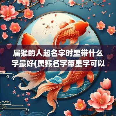 属猴的人起名字时里带什么字最好(属猴名字带星字可以吗)