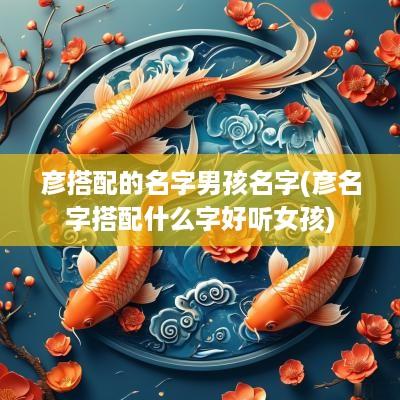 彦搭配的名字男孩名字(彦名字搭配什么字好听女孩)