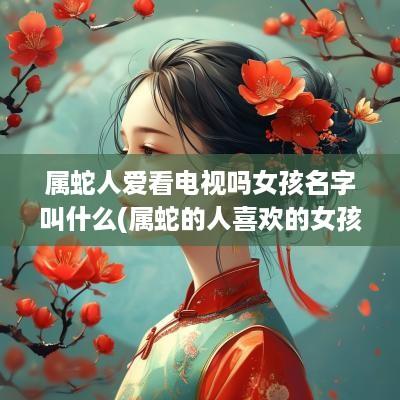 属蛇人爱看电视吗女孩名字叫什么(属蛇的人喜欢的女孩子)