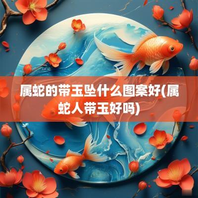 属蛇的带玉坠什么图案好(属蛇人带玉好吗)