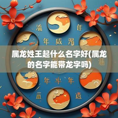 属龙姓王起什么名字好(属龙的名字能带龙字吗)