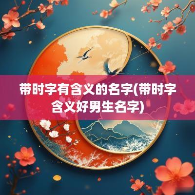 带时字有含义的名字(带时字含义好男生名字)