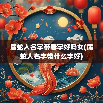 属蛇人名字带春字好吗女(属蛇人名字带什么字好)