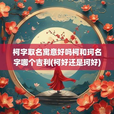 柯字取名寓意好吗柯和珂名字哪个吉利(柯好还是珂好)