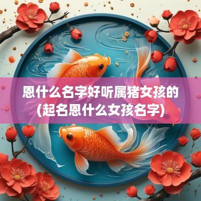 恩什么名字好听属猪女孩的(起名恩什么女孩名字)