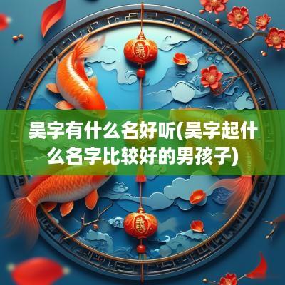 吴字有什么名好听(吴字起什么名字比较好的男孩子)