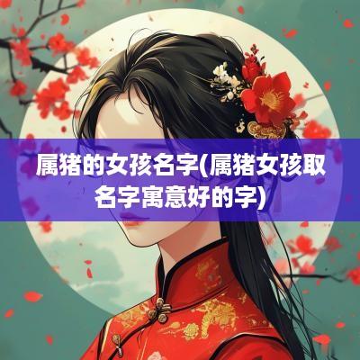 属猪的女孩名字(属猪女孩取名字寓意好的字)