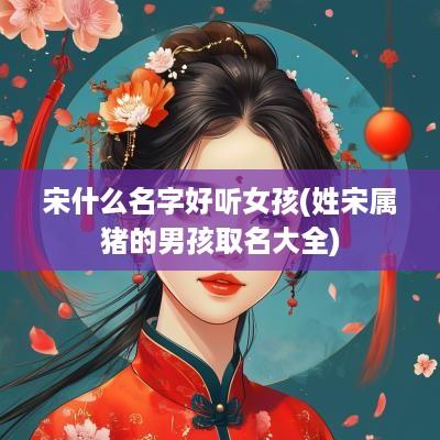 宋什么名字好听女孩(姓宋属猪的男孩取名大全)