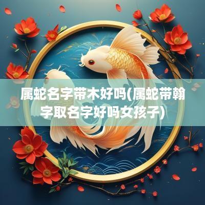 属蛇名字带木好吗(属蛇带翰字取名字好吗女孩子)