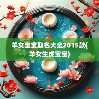 羊女宝宝取名大全2015款(羊女生虎宝宝)