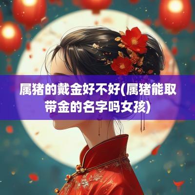 属猪的戴金好不好(属猪能取带金的名字吗女孩)