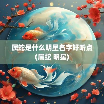 属蛇是什么明星名字好听点(属蛇 明星)