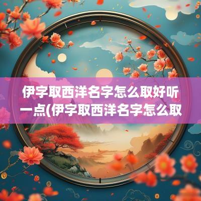 伊字取西洋名字怎么取好听一点(伊字取西洋名字怎么取好听)