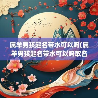 属羊男孩起名带水可以吗(属羊男孩起名带水可以吗取名)