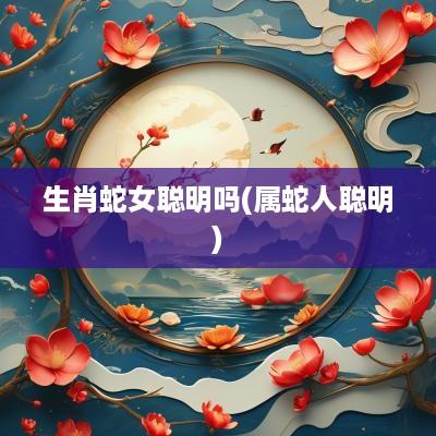 生肖蛇女聪明吗(属蛇人聪明)